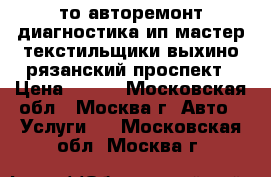 то авторемонт диагностика ип мастер текстильщики выхино рязанский проспект › Цена ­ 900 - Московская обл., Москва г. Авто » Услуги   . Московская обл.,Москва г.